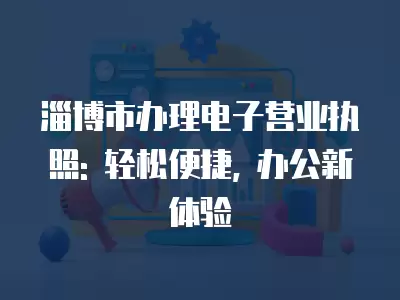 淄博市辦理電子營業(yè)執(zhí)照: 輕松便捷, 辦公新體驗(yàn)