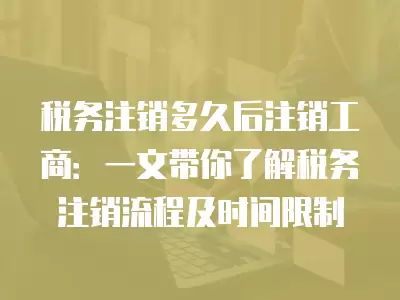 稅務注銷多久后注銷工商：一文帶你了解稅務注銷流程及時間限制