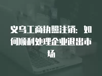 義烏工商執(zhí)照注銷：如何順利處理企業(yè)退出市場