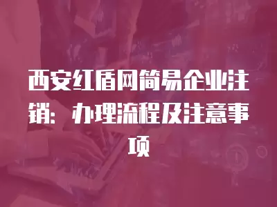 西安紅盾網(wǎng)簡易企業(yè)注銷：辦理流程及注意事項