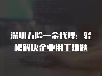 深圳五險一金代理：輕松解決企業用工難題