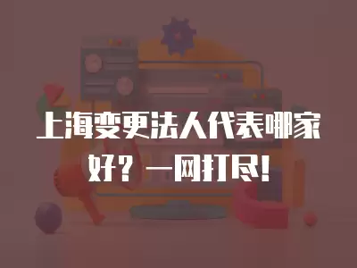 上海變更法人代表哪家好？一網打盡！