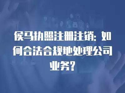 侯馬執照注冊注銷: 如何合法合規地處理公司業務?