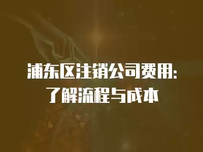 浦東區注銷公司費用：了解流程與成本