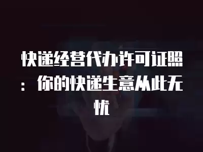 快遞經營代辦許可證照：你的快遞生意從此無憂