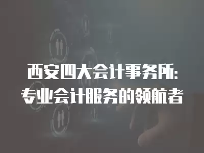 西安四大會計事務所：專業會計服務的領航者