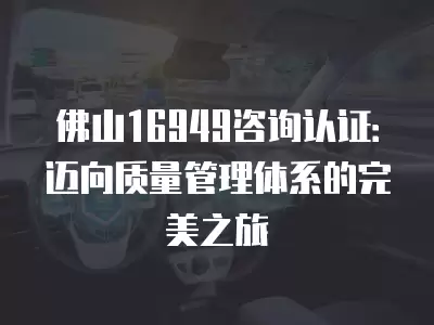 佛山16949咨詢認證：邁向質(zhì)量管理體系的完美之旅