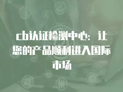 cb認(rèn)證檢測(cè)中心：讓您的產(chǎn)品順利進(jìn)入國(guó)際市場(chǎng)