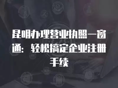 昆明辦理營業執照一窗通：輕松搞定企業注冊手續