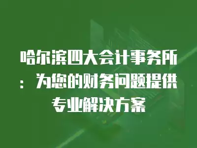 哈爾濱四大會計事務所：為您的財務問題提供專業解決方案