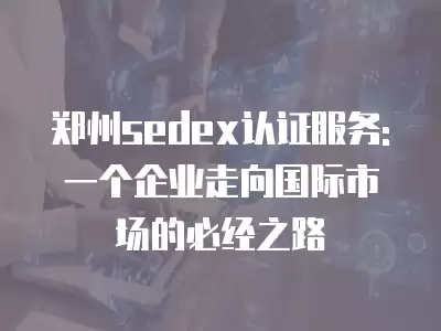 鄭州sedex認證服務: 一個企業走向國際市場的必經之路