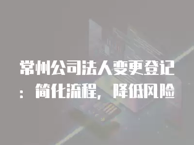 常州公司法人變更登記：簡化流程，降低風險