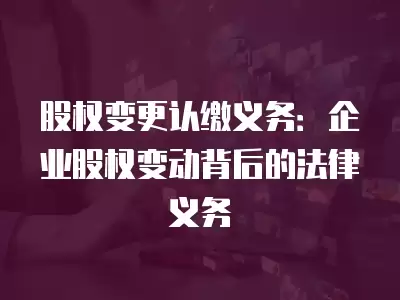 股權變更認繳義務：企業股權變動背后的法律義務