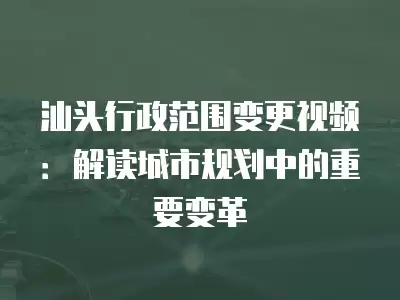 汕頭行政范圍變更視頻：解讀城市規劃中的重要變革