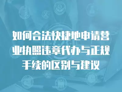 如何合法快捷地申請營業執照違章代辦與正規手續的區別與建議