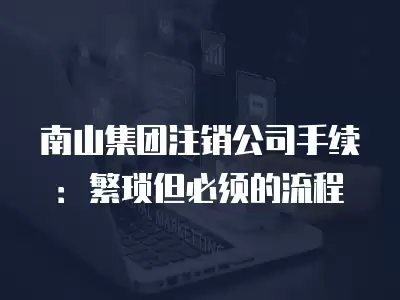 南山集團注銷公司手續：繁瑣但必須的流程