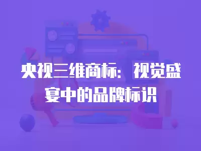 央視三維商標：視覺盛宴中的品牌標識