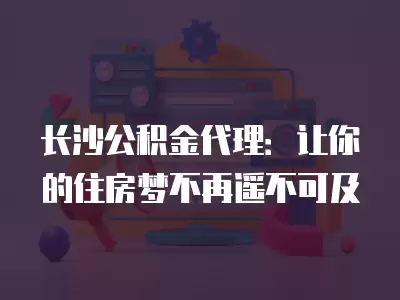 長沙公積金代理：讓你的住房夢不再遙不可及