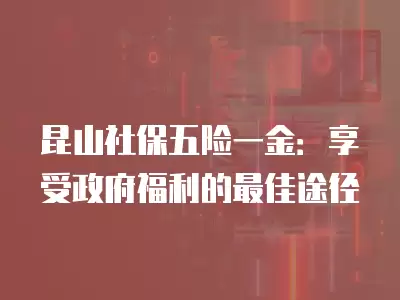 昆山社保五險一金：享受政府福利的最佳途徑