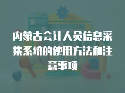 內蒙古會計人員信息采集系統的使用方法和注意事項