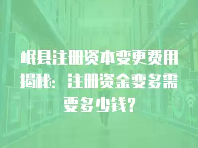 岷縣注冊資本變更費用揭秘：注冊資金變多需要多少錢？