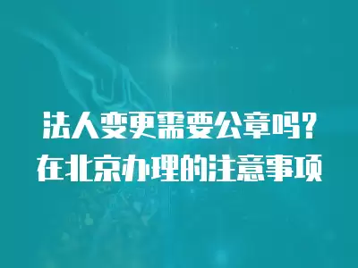 法人變更需要公章嗎？在北京辦理的注意事項