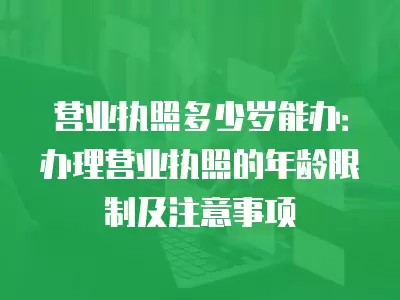 營業執照多少歲能辦：辦理營業執照的年齡限制及注意事項