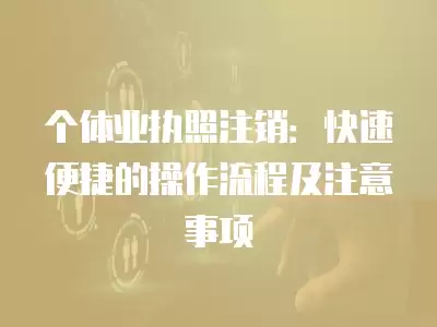 個體業執照注銷：快速便捷的操作流程及注意事項