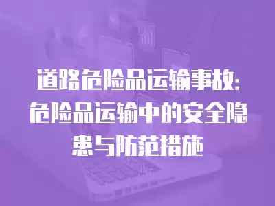 道路危險品運輸事故：危險品運輸中的安全隱患與防范措施