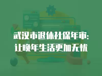 武漢市退休社保年審：讓晚年生活更加無憂