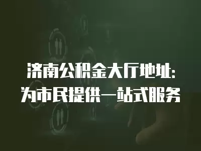 濟南公積金大廳地址：為市民提供一站式服務