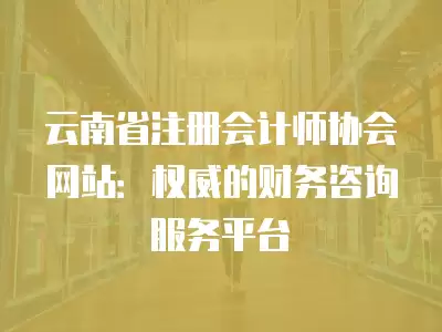 云南省注冊會計師協會網站：權威的財務咨詢服務平臺