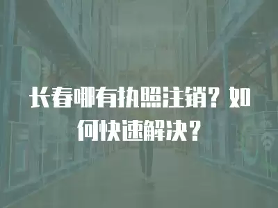 長春哪有執(zhí)照注銷？如何快速解決？