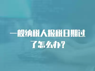 一般納稅人報稅日期過了怎么辦？