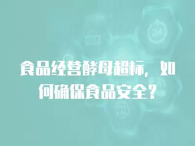 食品經營酵母超標，如何確保食品安全？