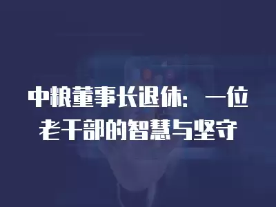 中糧董事長(zhǎng)退休：一位老干部的智慧與堅(jiān)守