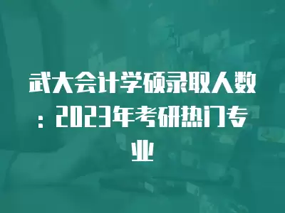 武大會計學碩錄取人數: 2023年考研熱門專業