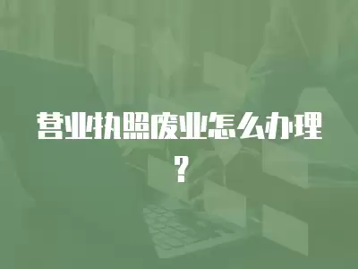 營業執照廢業怎么辦理？