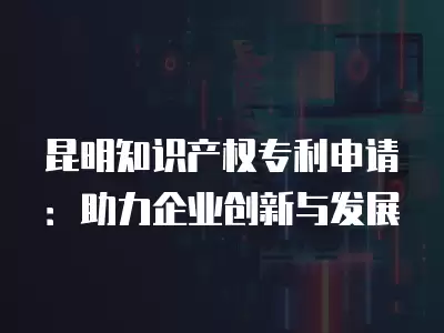 昆明知識產權專利申請：助力企業創新與發展