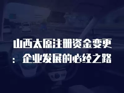 山西太原注冊資金變更：企業(yè)發(fā)展的必經之路