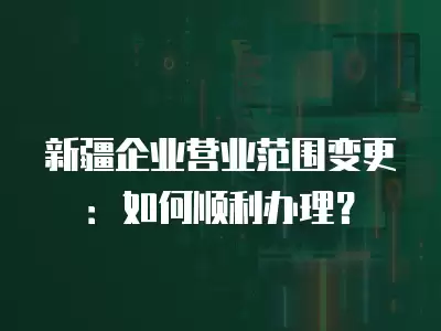 新疆企業(yè)營(yíng)業(yè)范圍變更：如何順利辦理？