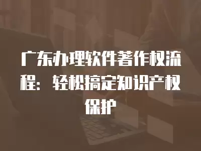 廣東辦理軟件著作權流程：輕松搞定知識產權保護