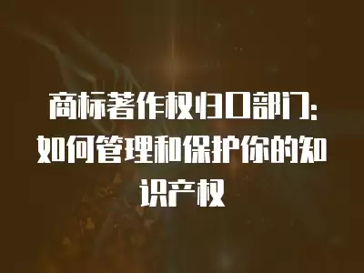 商標著作權歸口部門:如何管理和保護你的知識產權