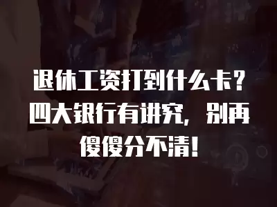 退休工資打到什么卡？四大銀行有講究，別再傻傻分不清！