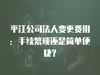 平江公司法人變更費用：手續繁瑣還是簡單便捷？