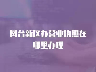 鳳臺新區辦營業執照在哪里辦理