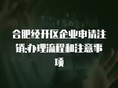 合肥經開區企業申請注銷:辦理流程和注意事項