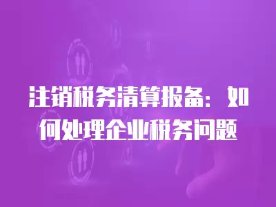 注銷(xiāo)稅務(wù)清算報(bào)備：如何處理企業(yè)稅務(wù)問(wèn)題