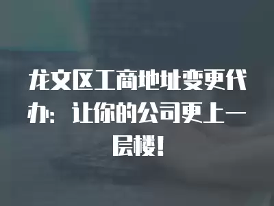 龍文區工商地址變更代辦：讓你的公司更上一層樓！