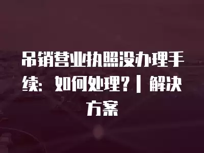 吊銷營業(yè)執(zhí)照沒辦理手續(xù)：如何處理？| 解決方案